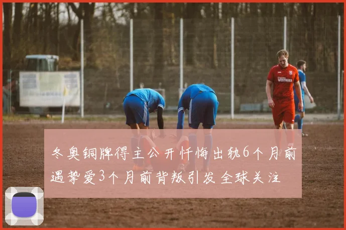 冬奥铜牌得主公开忏悔出轨6个月前遇挚爱3个月前背叛引发全球关注