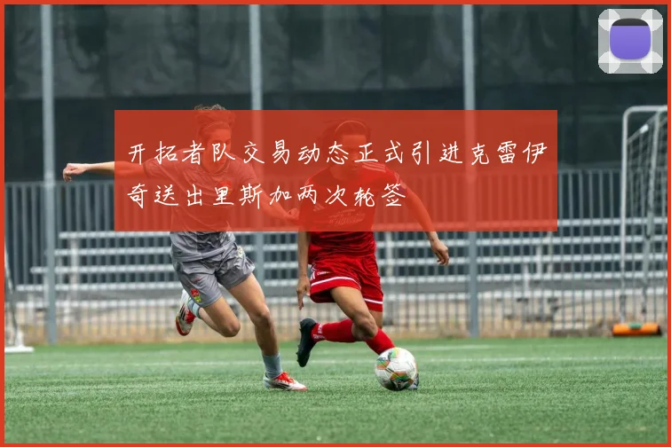 开拓者队交易动态正式引进克雷伊奇送出里斯加两次轮签