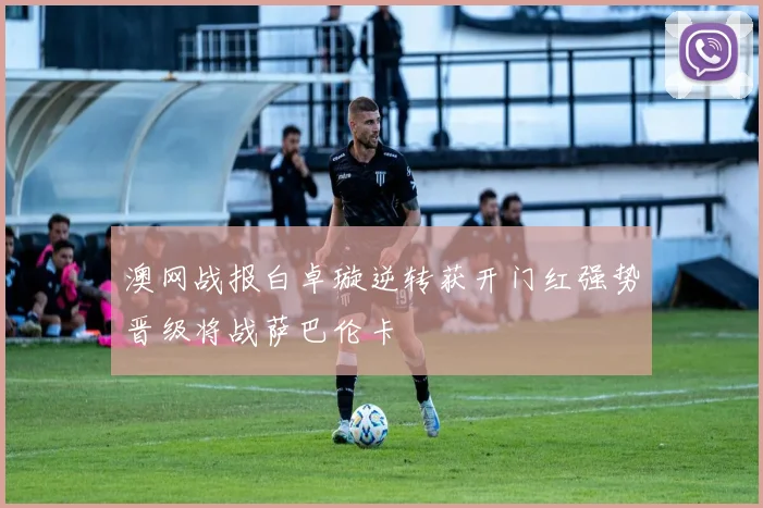 澳网战报白卓璇逆转获开门红强势晋级将战萨巴伦卡